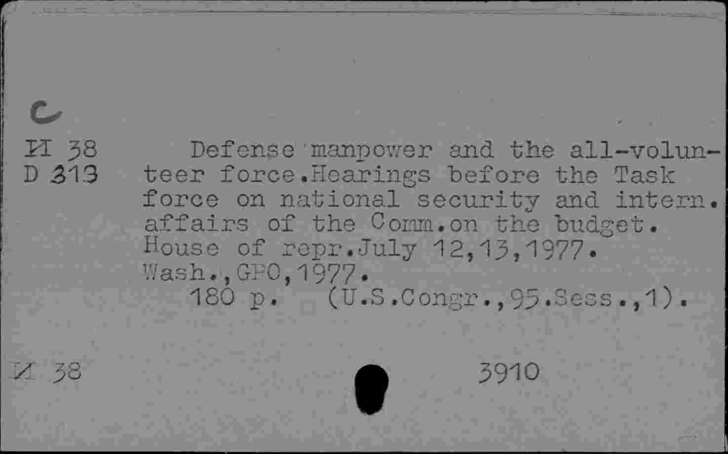 ﻿PI 38 Defense'manpower and the all-volun-D 513 teer force.Hearings before the Task force on national security and intern, affairs of the Comm.on the budget. House of repr.July 12,13,1977« Wash.,GPO,1977• 180 p. (U.S.Congr.,93.Sess.,1),
/: 38
3910